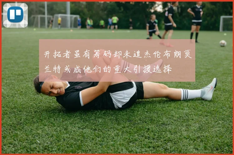 开拓者虽有筹码却未追杰伦布朗莫兰特或成他们的重大引援选择