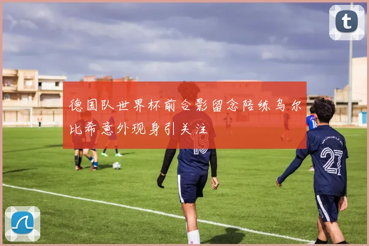 德国队世界杯前合影留念陪练乌尔比希意外现身引关注