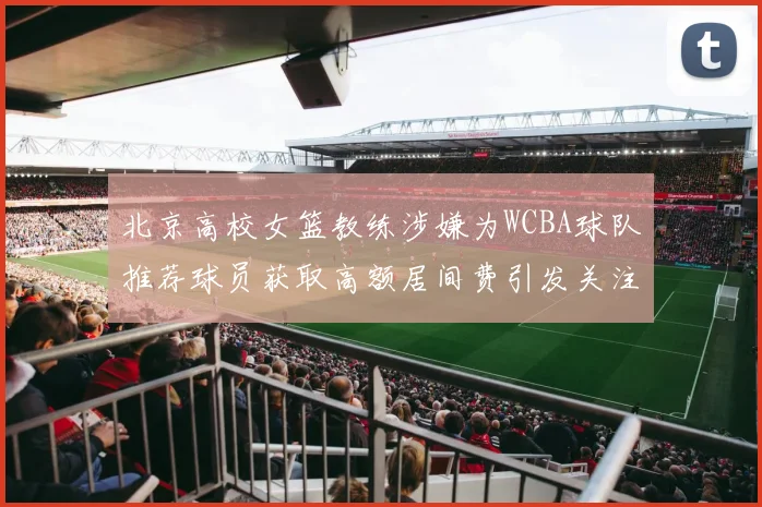 北京高校女篮教练涉嫌为WCBA球队推荐球员获取高额居间费引发关注