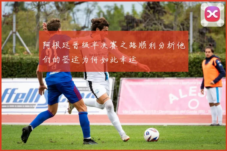 阿根廷晋级半决赛之路顺利分析他们的签运为何如此幸运