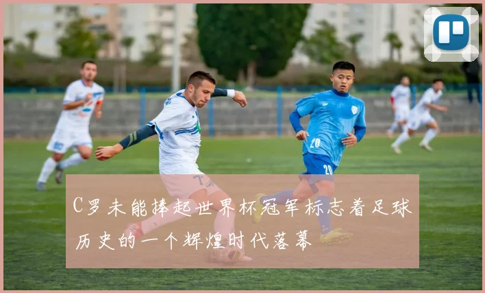 C罗未能捧起世界杯冠军标志着足球历史的一个辉煌时代落幕
