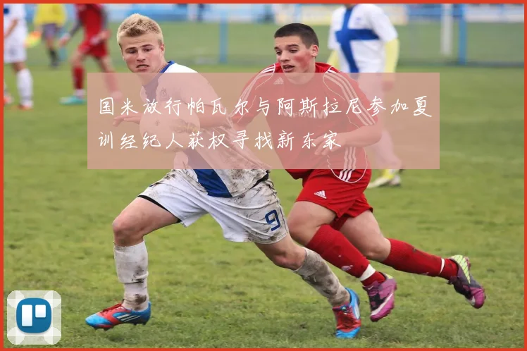 国米放行帕瓦尔与阿斯拉尼参加夏训经纪人获权寻找新东家