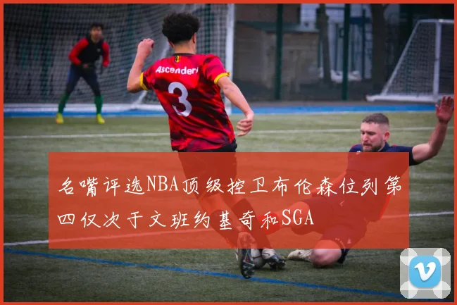 名嘴评选NBA顶级控卫布伦森位列第四仅次于文班约基奇和SGA