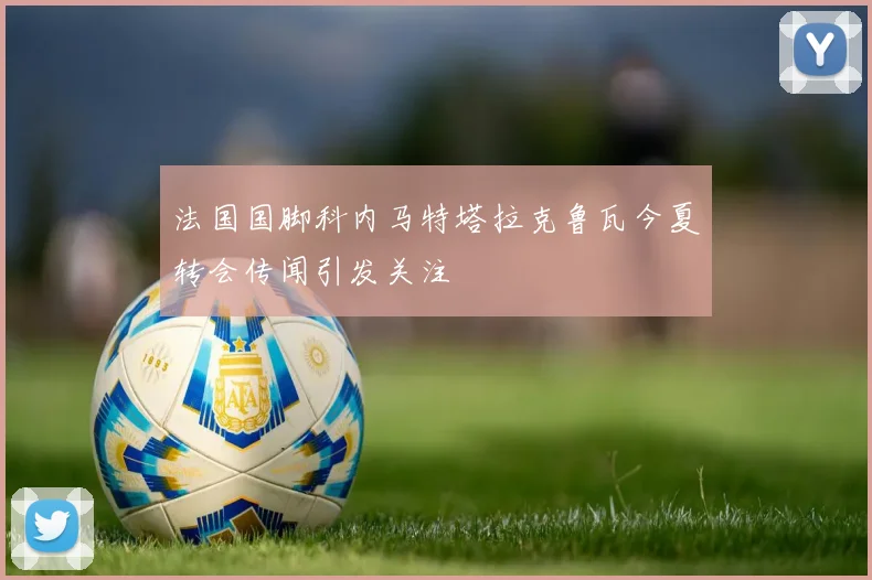 法国国脚科内马特塔拉克鲁瓦今夏转会传闻引发关注