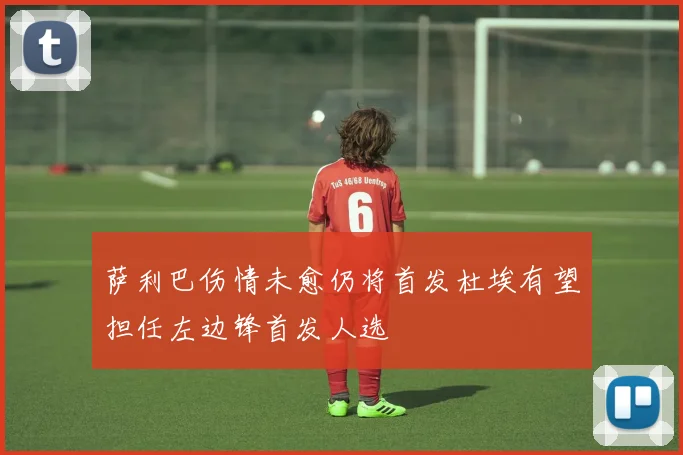 萨利巴伤情未愈仍将首发杜埃有望担任左边锋首发人选