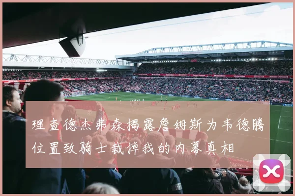 理查德杰弗森揭露詹姆斯为韦德腾位置致骑士裁掉我的内幕真相