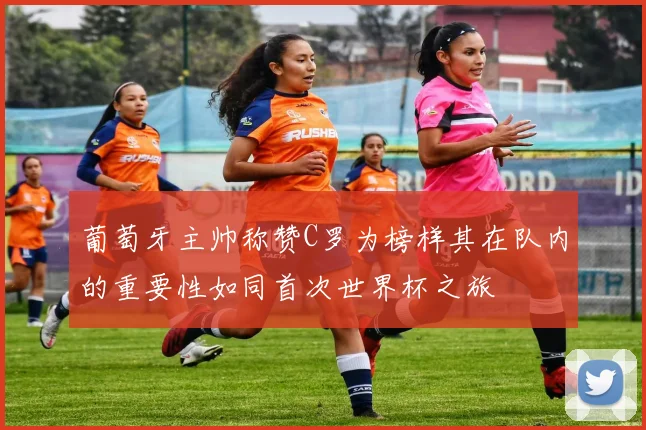 葡萄牙主帅称赞C罗为榜样其在队内的重要性如同首次世界杯之旅